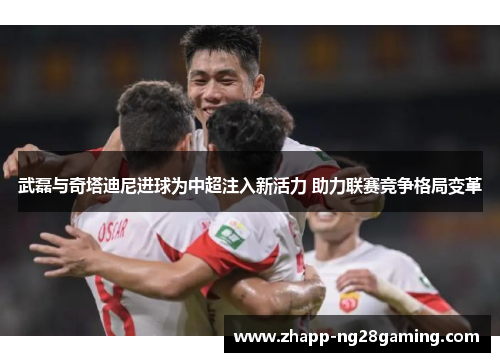 武磊与奇塔迪尼进球为中超注入新活力 助力联赛竞争格局变革