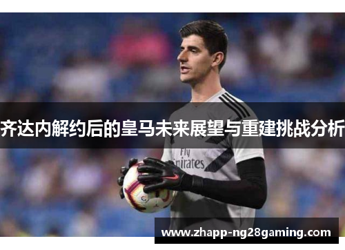 齐达内解约后的皇马未来展望与重建挑战分析