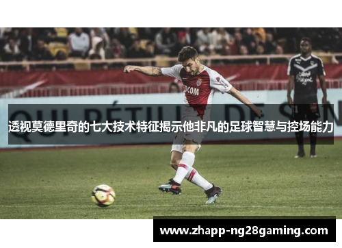 透视莫德里奇的七大技术特征揭示他非凡的足球智慧与控场能力