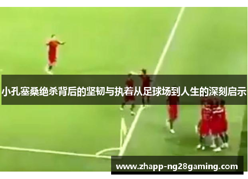 小孔塞桑绝杀背后的坚韧与执着从足球场到人生的深刻启示