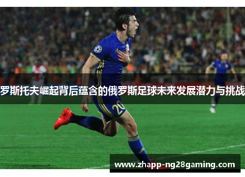 罗斯托夫崛起背后蕴含的俄罗斯足球未来发展潜力与挑战