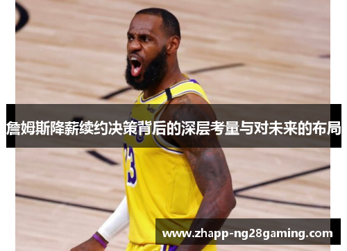 詹姆斯降薪续约决策背后的深层考量与对未来的布局