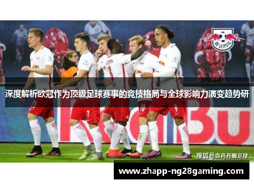深度解析欧冠作为顶级足球赛事的竞技格局与全球影响力演变趋势研