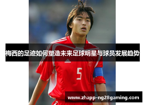 梅西的足迹如何塑造未来足球明星与球员发展趋势